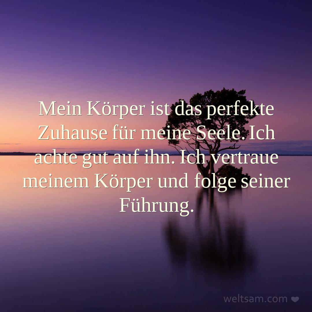 Mein Körper ist das perfekte Zuhause für meine Seele. Ich achte gut auf ihn. Ich vertraue meinem Körper und folge seiner Führung.