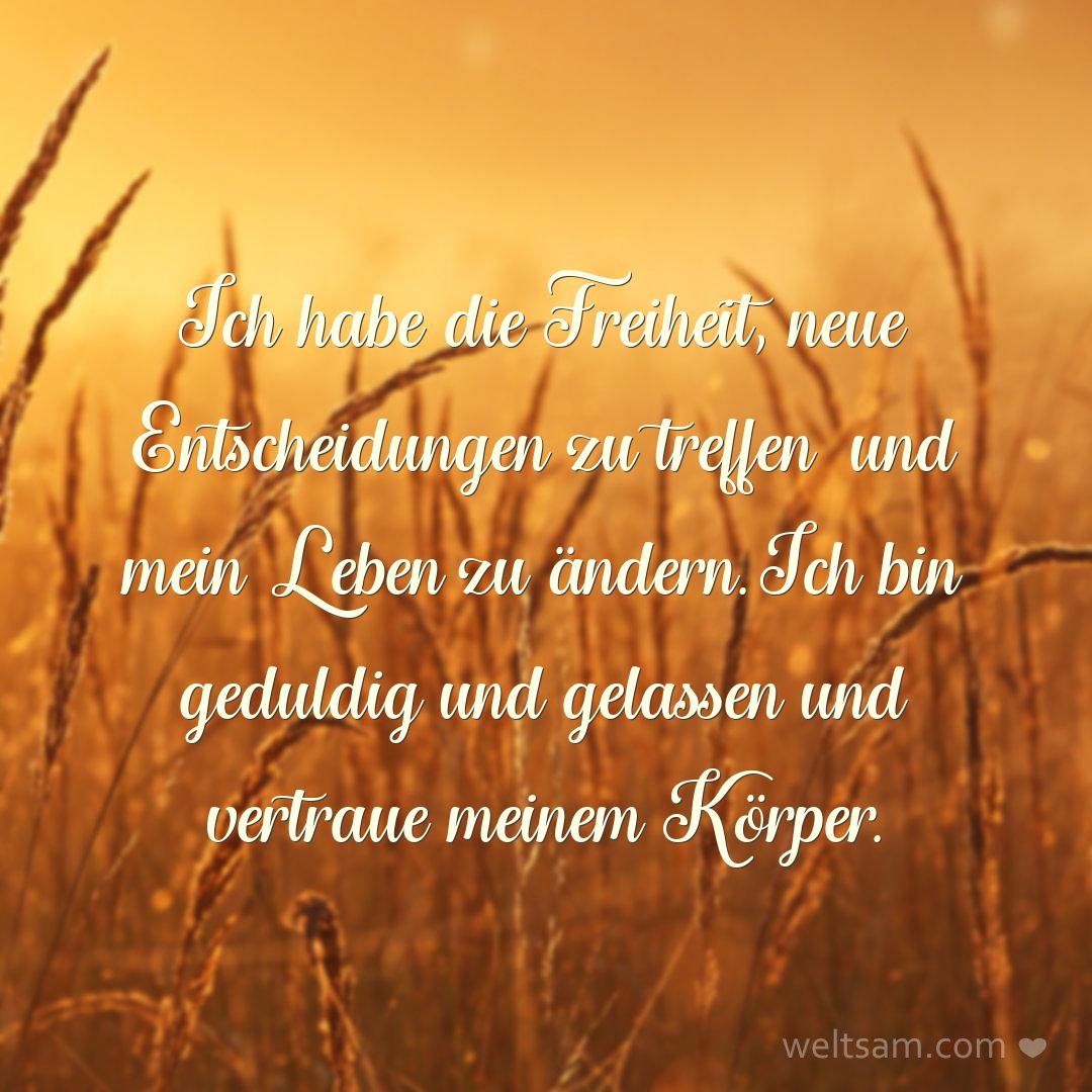 Ich habe die Freiheit, neue Entscheidungen zu treffen und mein Leben zu ändern. Ich bin geduldig und gelassen und vertraue meinem Körper.