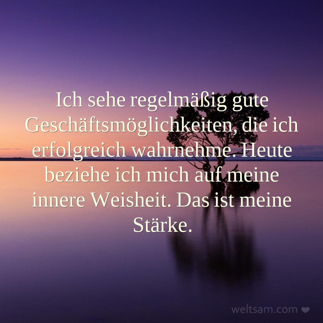 Ich sehe regelmäßig gute Geschäftsmöglichkeiten, die ich erfolgreich wahrnehme. Heute beziehe ich mich auf meine innere Weisheit. Das ist meine Stärke.