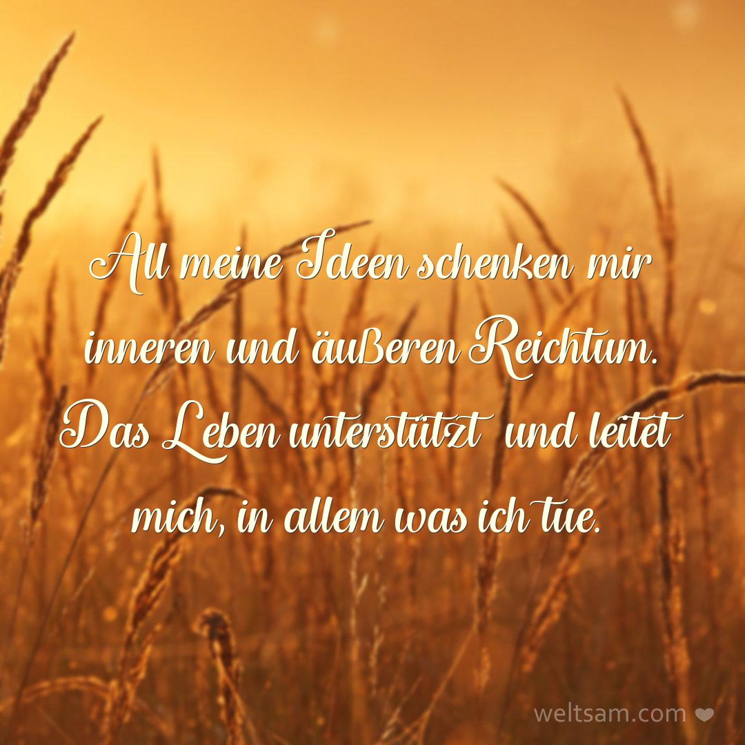 All meine Ideen schenken mir inneren und äußeren Reichtum. Das Leben unterstützt und leitet mich, in allem was ich tue.