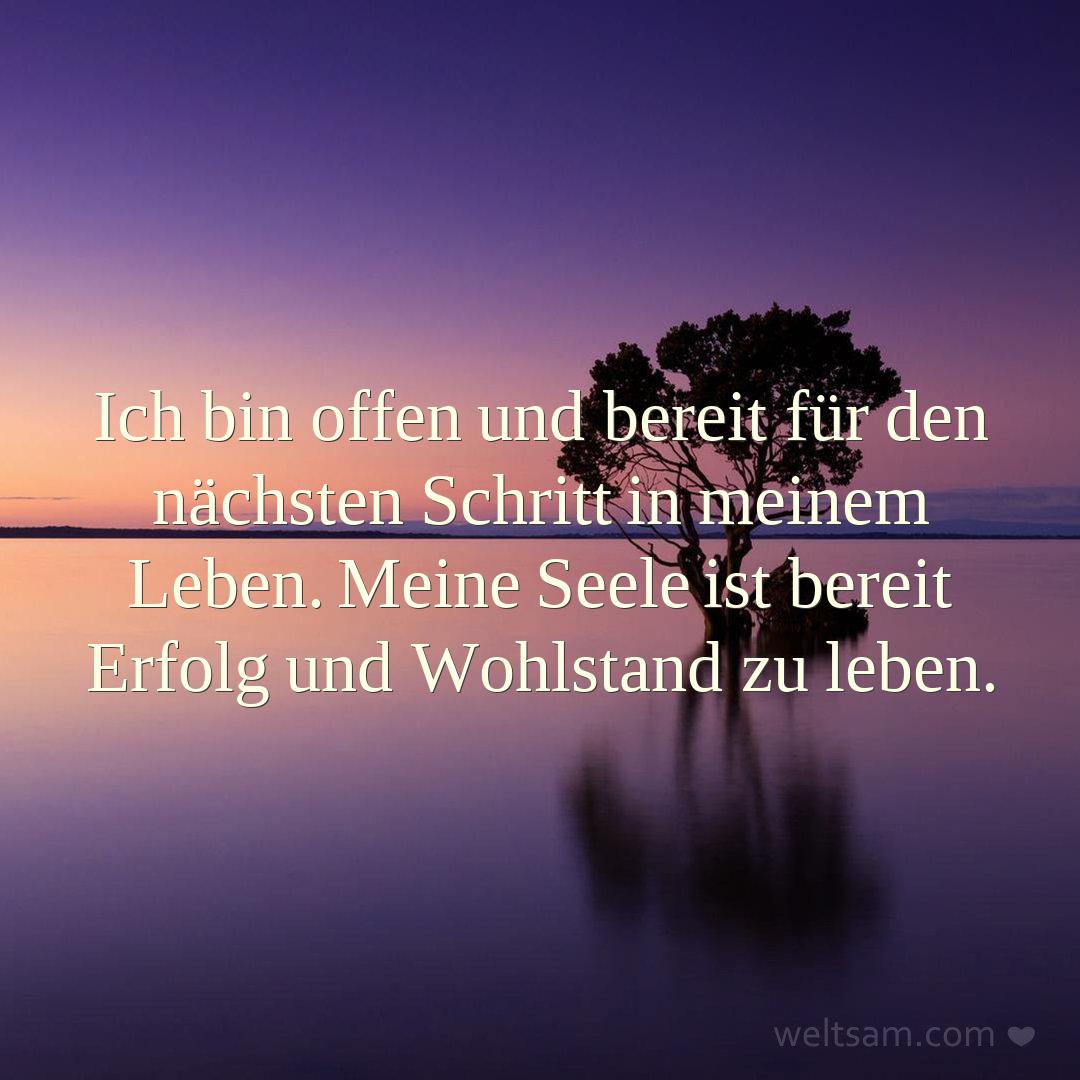 Ich bin offen und bereit für den nächsten Schritt in meinem Leben. Meine Seele ist bereit Erfolg und Wohlstand zu leben.