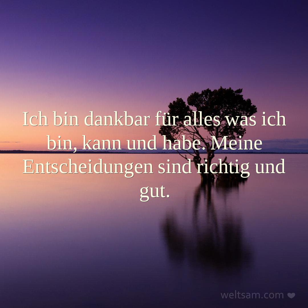 Ich bin dankbar für alles was ich bin, kann und habe. Meine Entscheidungen sind richtig und gut.