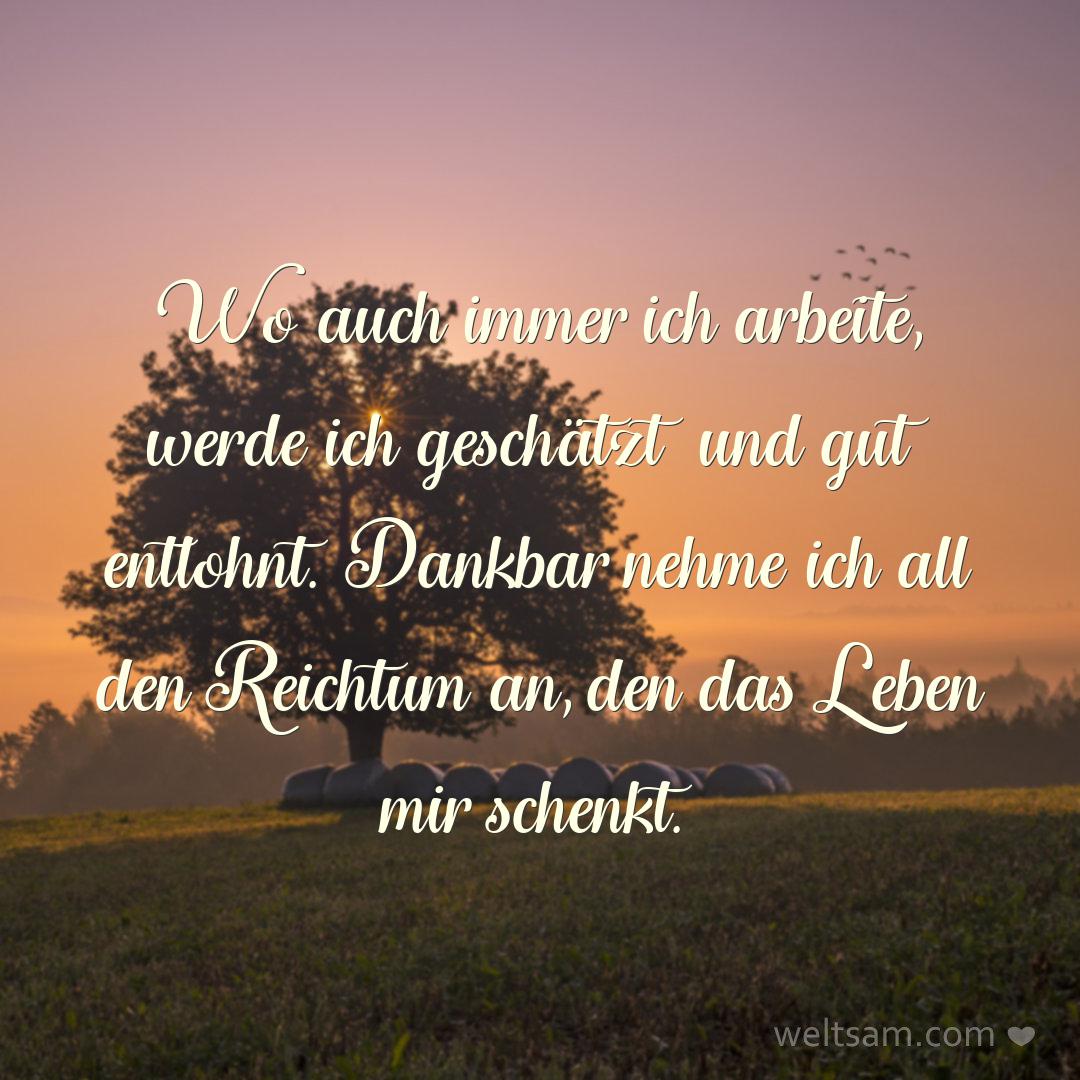 Wo auch immer ich arbeite, werde ich geschätzt und gut entlohnt. Dankbar nehme ich all den Reichtum an, den das Leben mir schenkt.