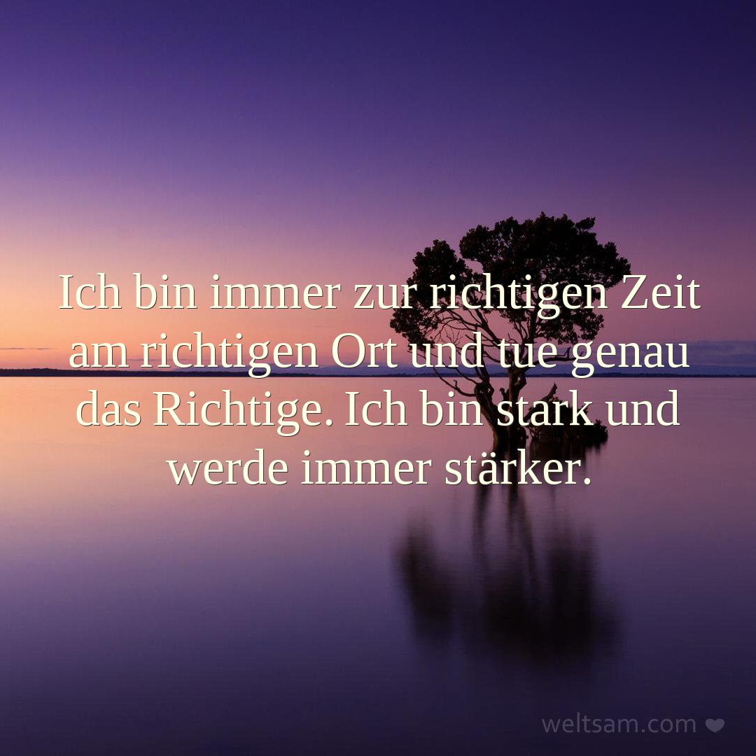 Ich bin immer zur richtigen Zeit am richtigen Ort und tue genau das Richtige. Ich bin stark und werde immer stärker.