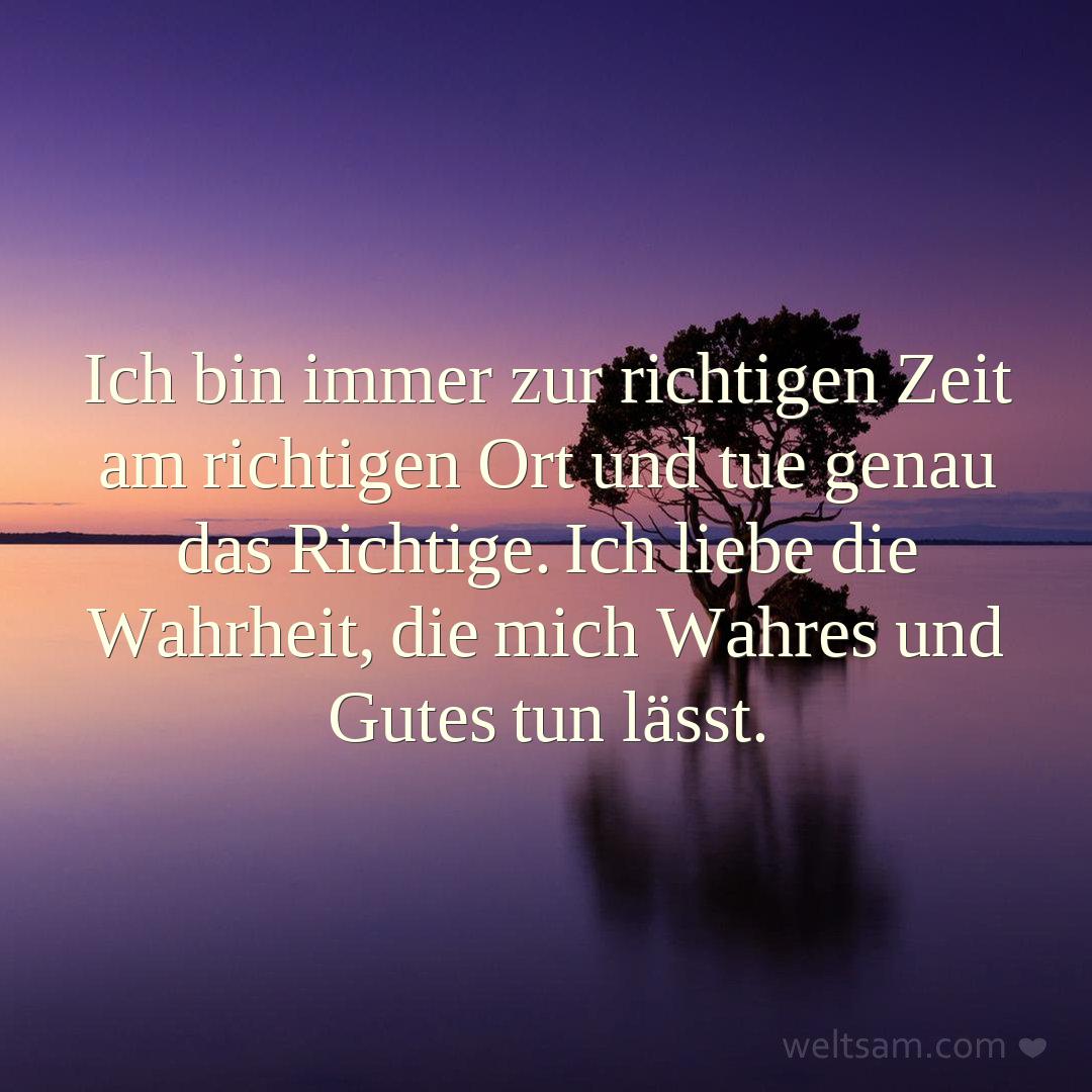 Ich bin immer zur richtigen Zeit am richtigen Ort und tue genau das Richtige. Ich liebe die Wahrheit, die mich Wahres und Gutes tun lässt.