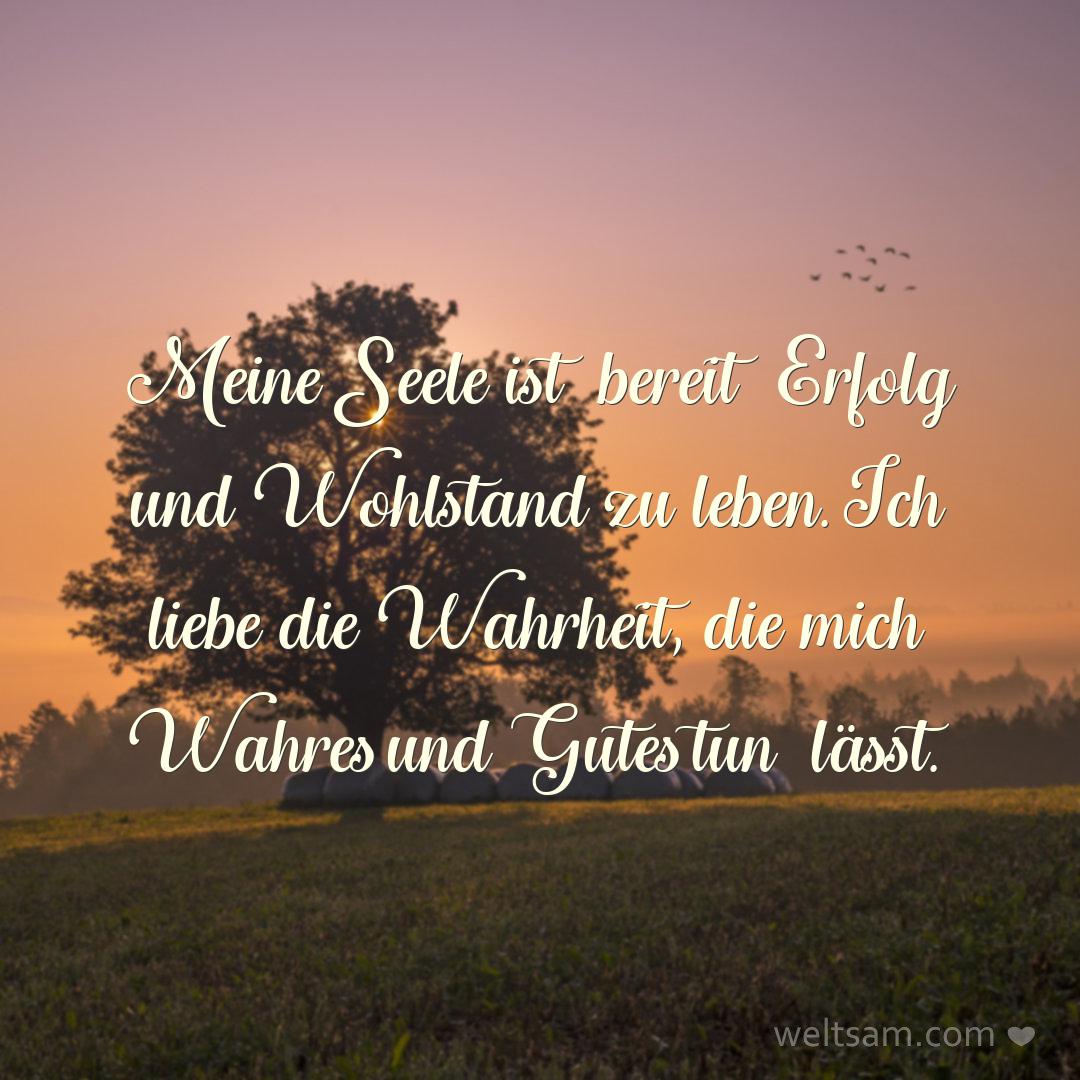 Meine Seele ist bereit Erfolg und Wohlstand zu leben. Ich liebe die Wahrheit, die mich Wahres und Gutes tun lässt.