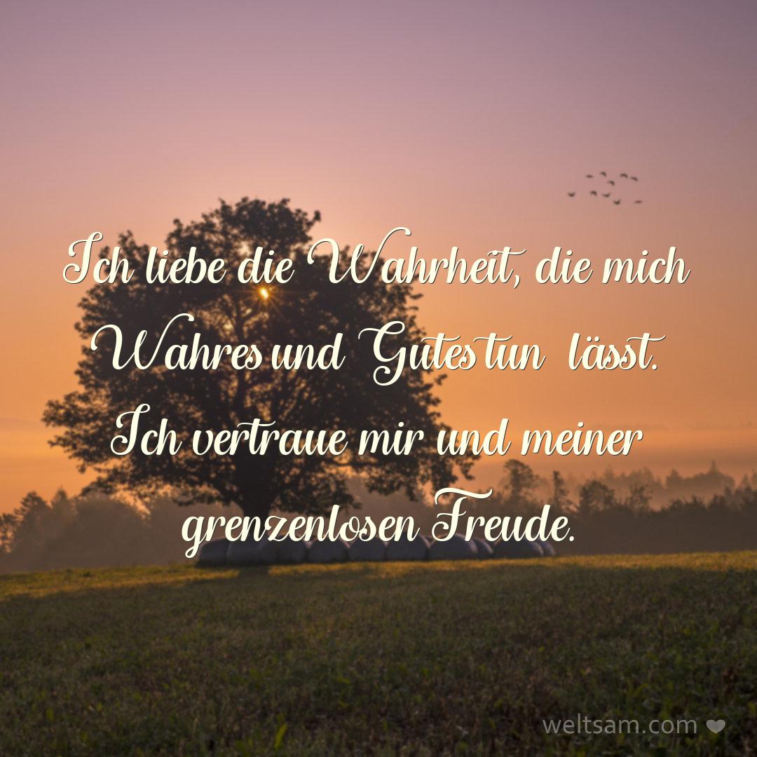 Ich liebe die Wahrheit, die mich Wahres und Gutes tun lässt. Ich vertraue mir und meiner grenzenlosen Freude.