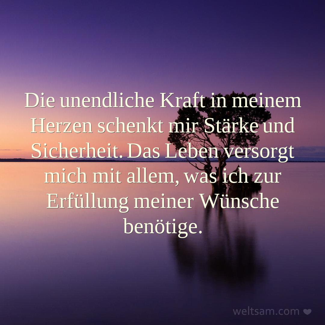 Die unendliche Kraft in meinem Herzen schenkt mir Stärke und Sicherheit. Das Leben versorgt mich mit allem, was ich zur Erfüllung meiner Wünsche benötige.