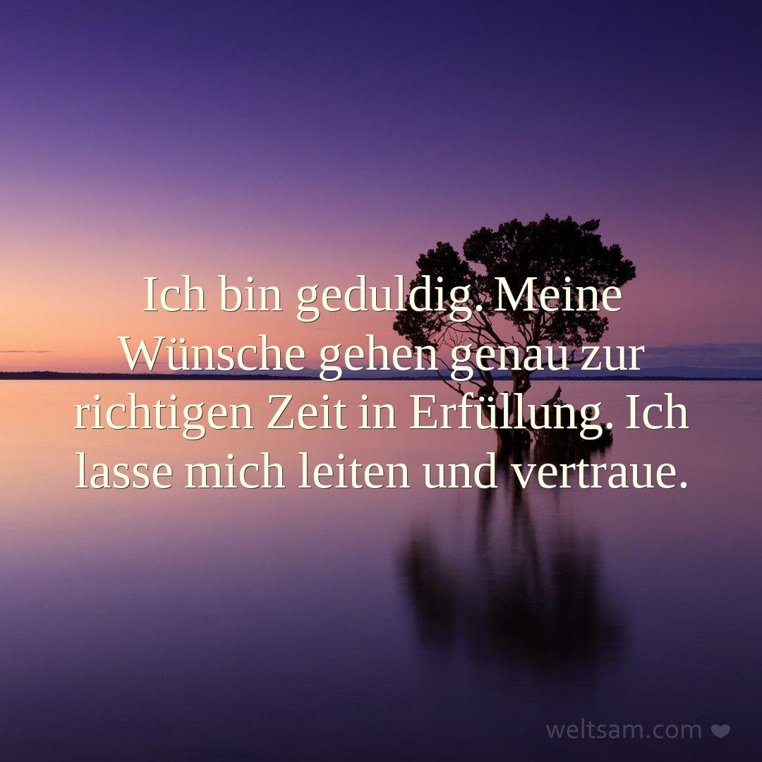 Ich bin geduldig. Meine Wünsche gehen genau zur richtigen Zeit in Erfüllung. Ich lasse mich leiten und vertraue.