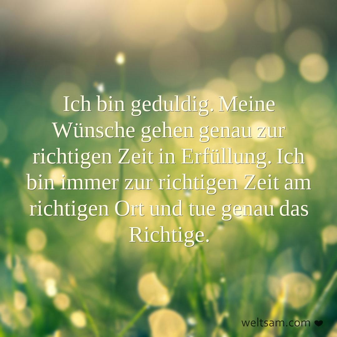 Ich bin geduldig. Meine Wünsche gehen genau zur richtigen Zeit in Erfüllung. Ich bin immer zur richtigen Zeit am richtigen Ort und tue genau das Richtige.