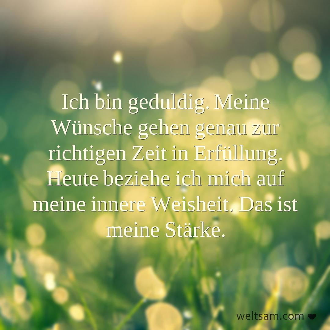 Ich bin geduldig. Meine Wünsche gehen genau zur richtigen Zeit in Erfüllung. Heute beziehe ich mich auf meine innere Weisheit. Das ist meine Stärke.