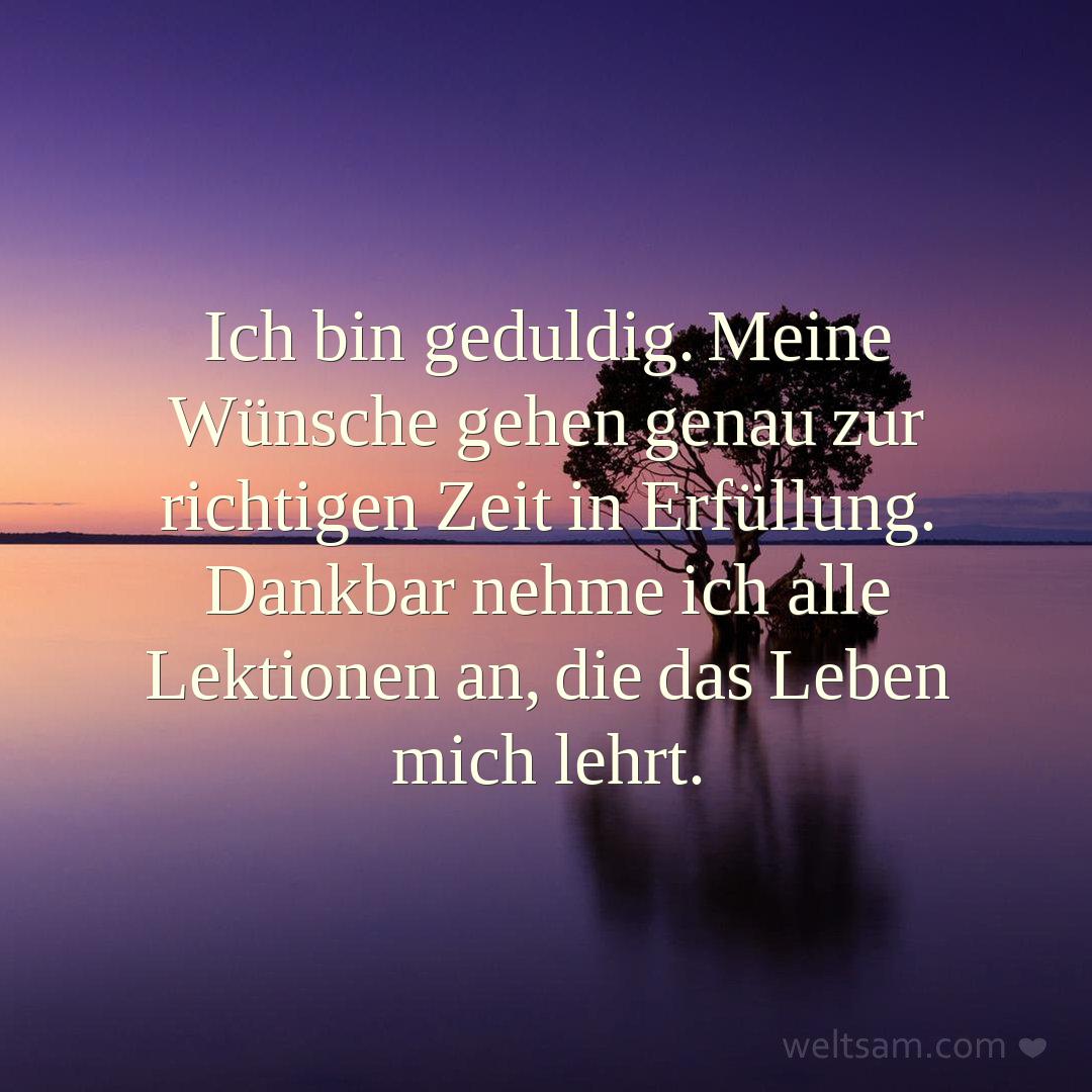 Ich bin geduldig. Meine Wünsche gehen genau zur richtigen Zeit in Erfüllung. Dankbar nehme ich alle Lektionen an, die das Leben mich lehrt.