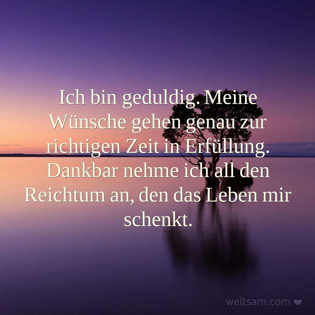 Ich bin geduldig. Meine Wünsche gehen genau zur richtigen Zeit in Erfüllung. Dankbar nehme ich all den Reichtum an, den das Leben mir schenkt.