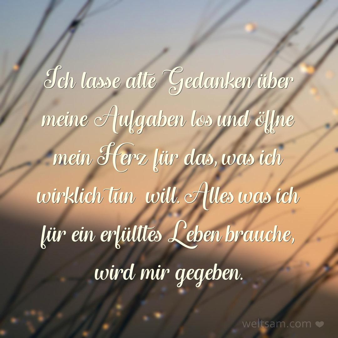 Ich lasse alte Gedanken über meine Aufgaben los und öffne mein Herz für das, was ich wirklich tun will. Alles was ich für ein erfülltes Leben brauche, wird mir gegeben.