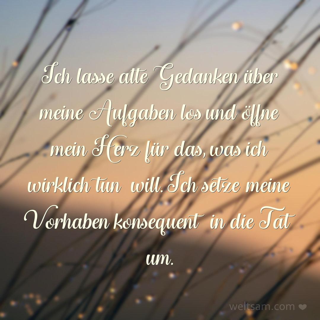 Ich lasse alte Gedanken über meine Aufgaben los und öffne mein Herz für das, was ich wirklich tun will. Ich setze meine Vorhaben konsequent in die Tat um.