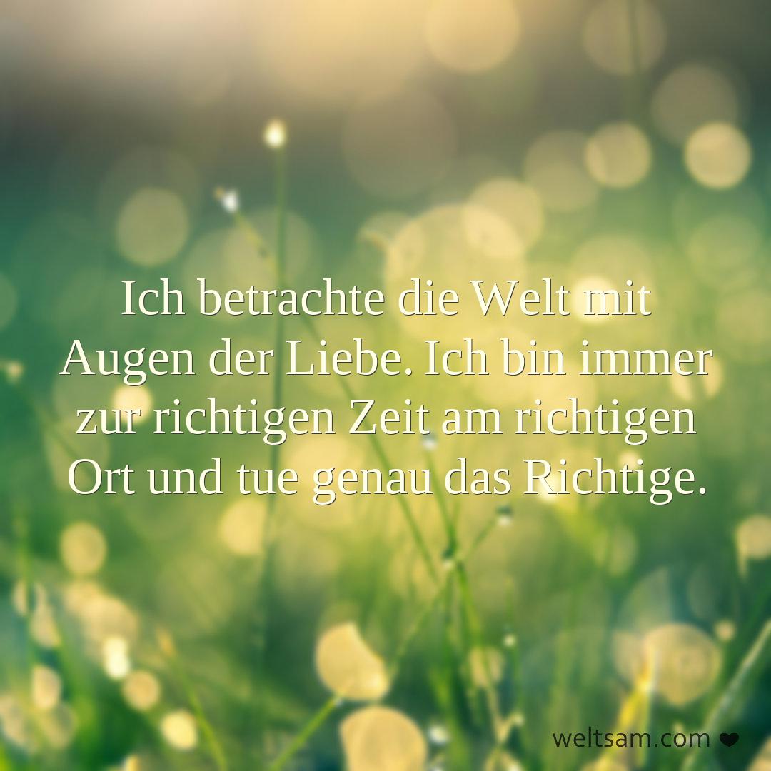 Ich betrachte die Welt mit Augen der Liebe. Ich bin immer zur richtigen Zeit am richtigen Ort und tue genau das Richtige.