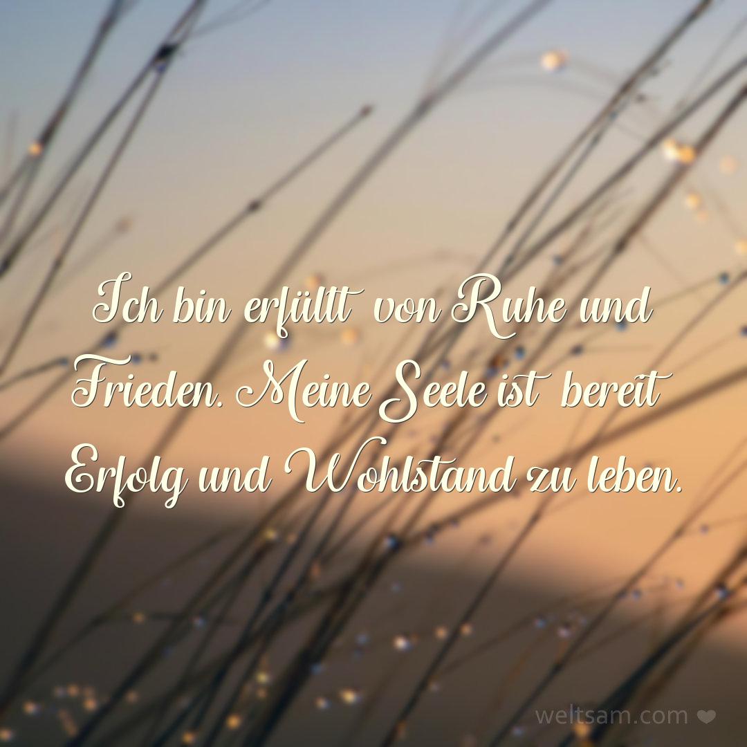Ich bin erfüllt von Ruhe und Frieden. Meine Seele ist bereit Erfolg und Wohlstand zu leben.