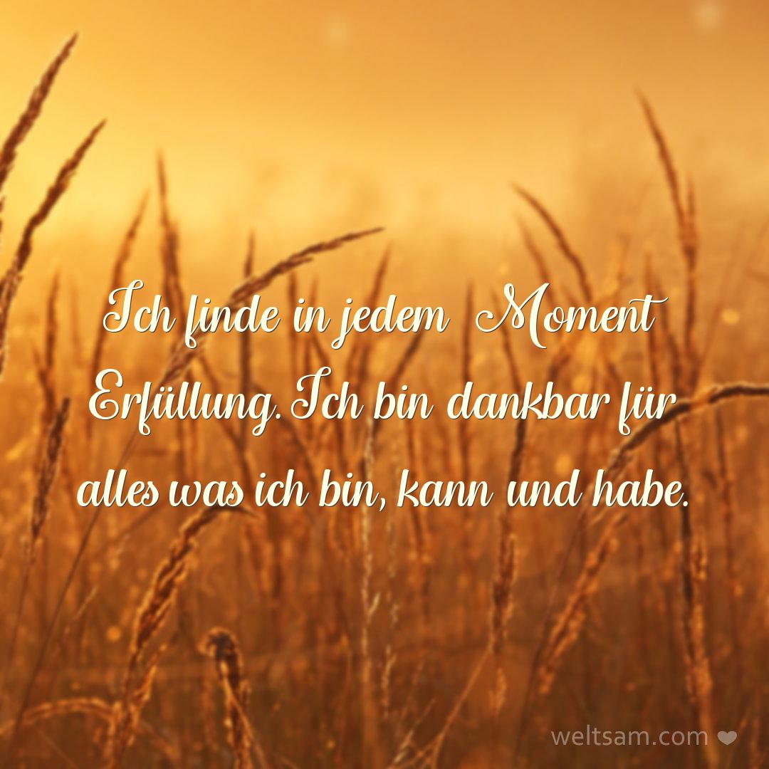 Ich finde in jedem Moment Erfüllung. Ich bin dankbar für alles was ich bin, kann und habe.