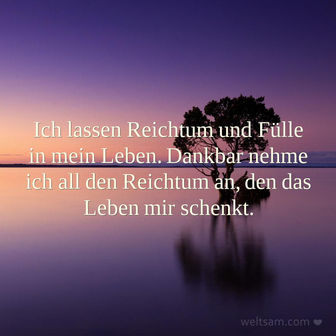 Ich lassen Reichtum und Fülle in mein Leben. Dankbar nehme ich all den Reichtum an, den das Leben mir schenkt.