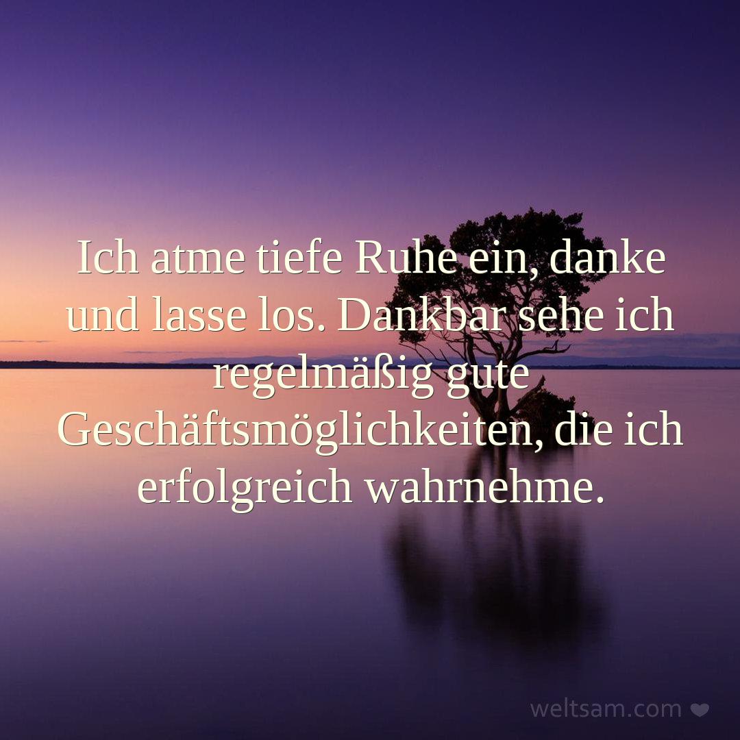 Ich atme tiefe Ruhe ein, danke und lasse los. Dankbar sehe ich regelmäßig gute Geschäftsmöglichkeiten, die ich erfolgreich wahrnehme.