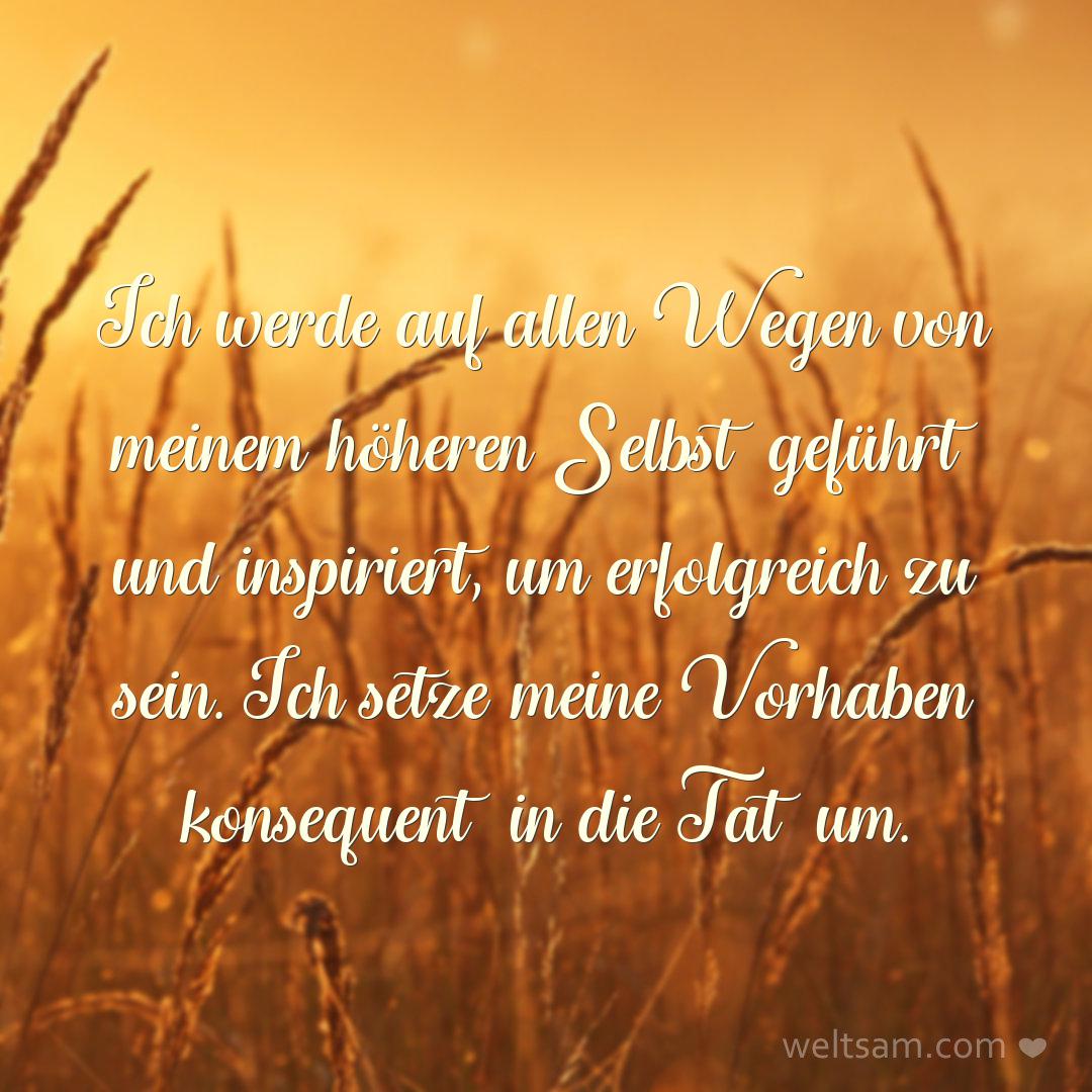 Ich werde auf allen Wegen von meinem höheren Selbst geführt und inspiriert, um erfolgreich zu sein. Ich setze meine Vorhaben konsequent in die Tat um.