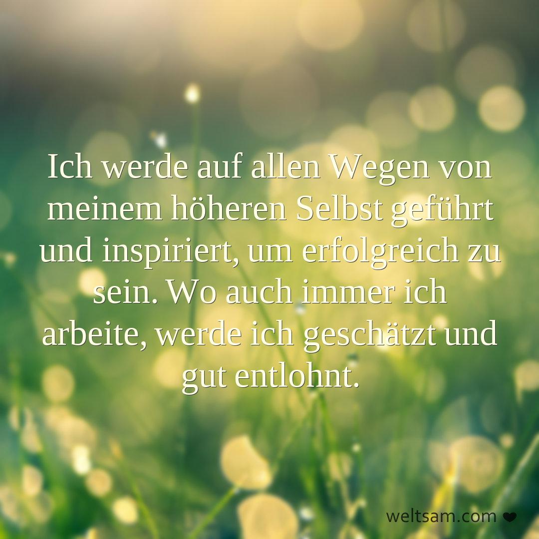 Ich werde auf allen Wegen von meinem höheren Selbst geführt und inspiriert, um erfolgreich zu sein. Wo auch immer ich arbeite, werde ich geschätzt und gut entlohnt.