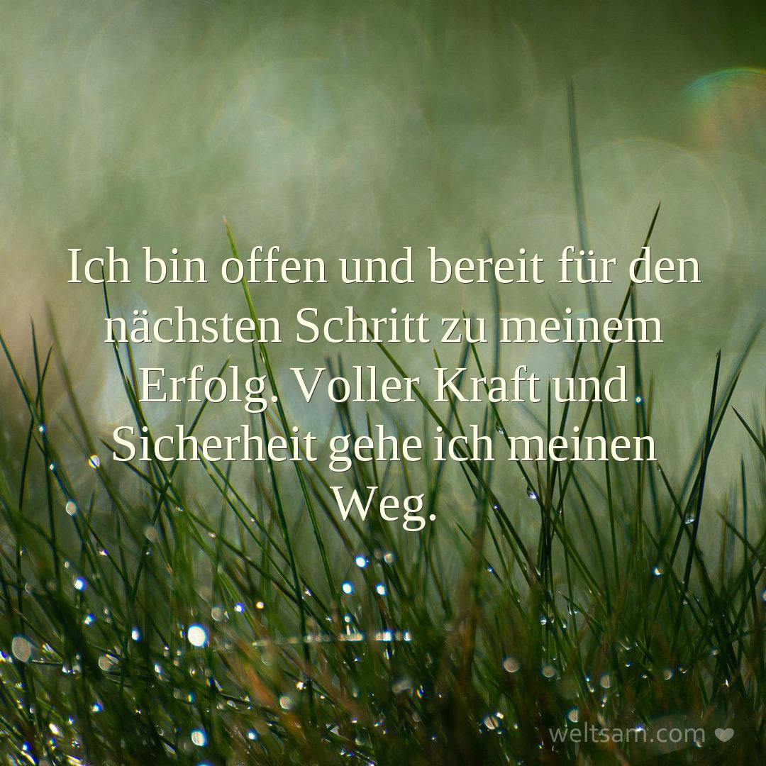 Ich bin offen und bereit für den nächsten Schritt zu meinem Erfolg. Voller Kraft und Sicherheit gehe ich meinen Weg.