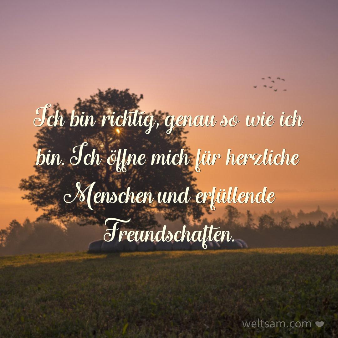 Ich bin richtig, genau so wie ich bin. Ich öffne mich für herzliche Menschen und erfüllende Freundschaften.