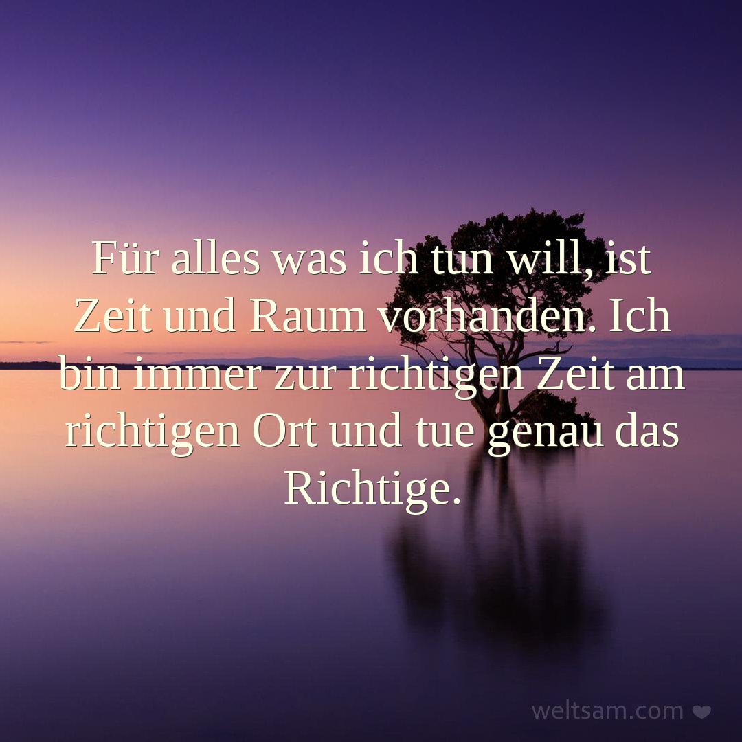 Für alles was ich tun will, ist Zeit und Raum vorhanden. Ich bin immer zur richtigen Zeit am richtigen Ort und tue genau das Richtige.